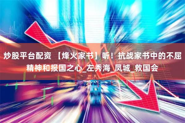 炒股平台配资 【烽火家书】听！抗战家书中的不屈精神和报国之心_左秀海_凤城_救国会