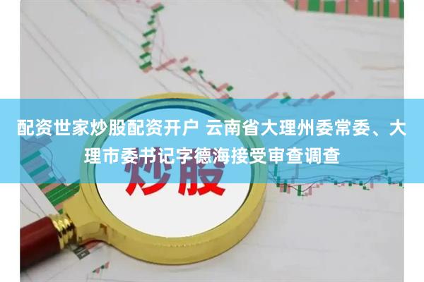 配资世家炒股配资开户 云南省大理州委常委、大理市委书记字德海接受审查调查