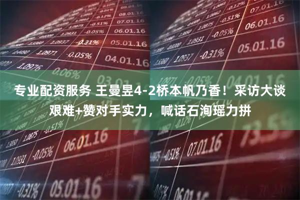 专业配资服务 王曼昱4-2桥本帆乃香！采访大谈艰难+赞对手实力，喊话石洵瑶力拼