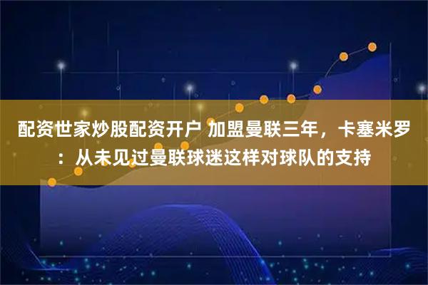 配资世家炒股配资开户 加盟曼联三年，卡塞米罗：从未见过曼联球迷这样对球队的支持
