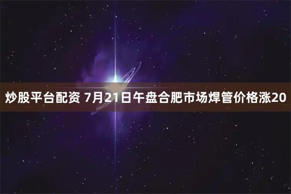 炒股平台配资 7月21日午盘合肥市场焊管价格涨20