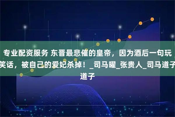专业配资服务 东晋最悲催的皇帝，因为酒后一句玩笑话，被自己的爱妃杀掉！_司马曜_张贵人_司马道子