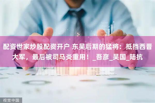 配资世家炒股配资开户 东吴后期的猛将：抵挡西晋大军，最后被司马炎重用！_吾彦_吴国_陆抗
