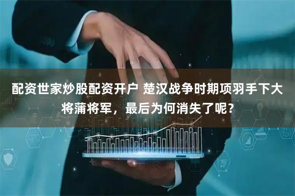 配资世家炒股配资开户 楚汉战争时期项羽手下大将蒲将军，最后为何消失了呢？