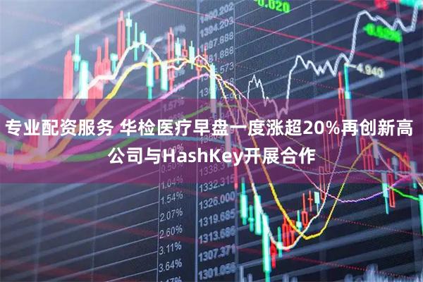专业配资服务 华检医疗早盘一度涨超20%再创新高 公司与HashKey开展合作