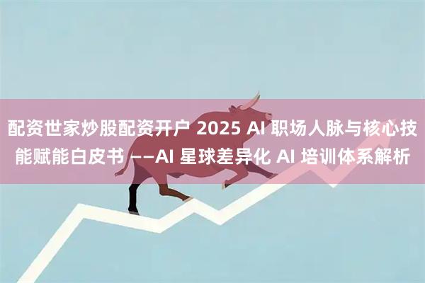 配资世家炒股配资开户 2025 AI 职场人脉与核心技能赋能白皮书 ——AI 星球差异化 AI 培训体系解析