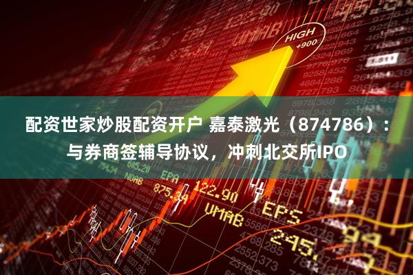 配资世家炒股配资开户 嘉泰激光（874786）：与券商签辅导协议，冲刺北交所IPO