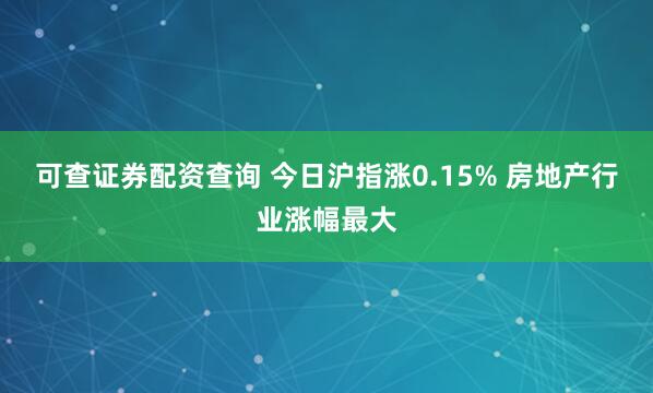 可查证券配资查询 今日沪指涨0.15% 房地产行业涨幅最大
