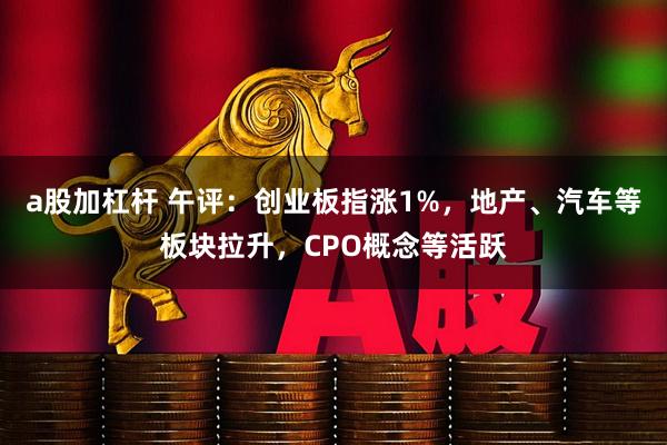 a股加杠杆 午评：创业板指涨1%，地产、汽车等板块拉升，CPO概念等活跃
