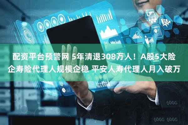 配资平台预警网 5年清退308万人！A股5大险企寿险代理人规模企稳 平安人寿代理人月入破万