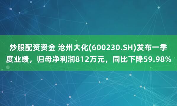 炒股配资资金 沧州大化(600230.SH)发布一季度业绩，归母净利润812万元，同比下降59.98%