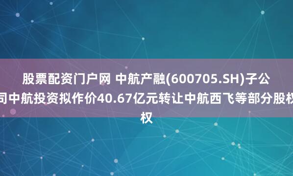 股票配资门户网 中航产融(600705.SH)子公司中航投资拟作价40.67亿元转让中航西飞等部分股权