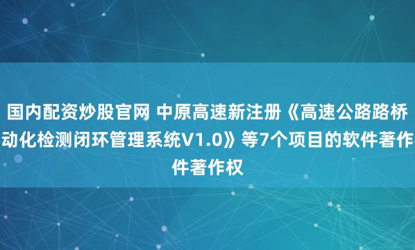 国内配资炒股官网 中原高速新注册《高速公路路桥自动化检测闭环管理系统V1.0》等7个项目的软件著作权