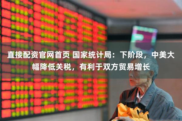 直接配资官网首页 国家统计局：下阶段，中美大幅降低关税，有利于双方贸易增长