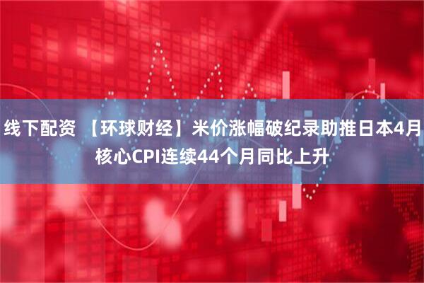 线下配资 【环球财经】米价涨幅破纪录助推日本4月核心CPI连续44个月同比上升
