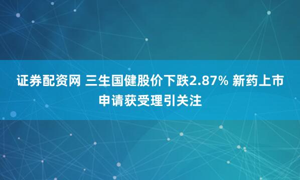 证券配资网 三生国健股价下跌2.87% 新药上市申请获受理引关注