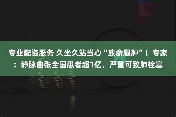 专业配资服务 久坐久站当心“致命腿肿”！专家：静脉曲张全国患者超1亿，严重可致肺栓塞