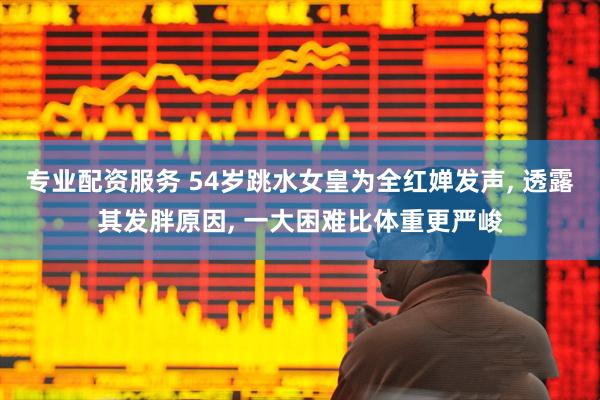 专业配资服务 54岁跳水女皇为全红婵发声, 透露其发胖原因, 一大困难比体重更严峻