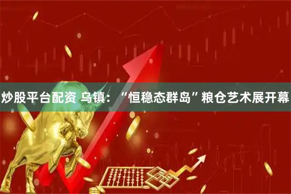 炒股平台配资 乌镇：“恒稳态群岛”粮仓艺术展开幕