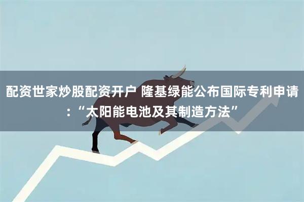 配资世家炒股配资开户 隆基绿能公布国际专利申请: “太阳能电池及其制造方法”