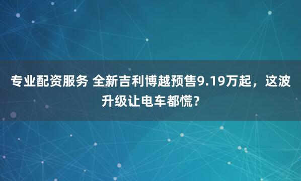 专业配资服务 全新吉利博越预售9.19万起，这波升级让电车都慌？