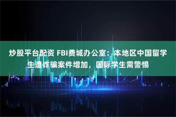 炒股平台配资 FBI费城办公室：本地区中国留学生遭诈骗案件增加，国际学生需警惕