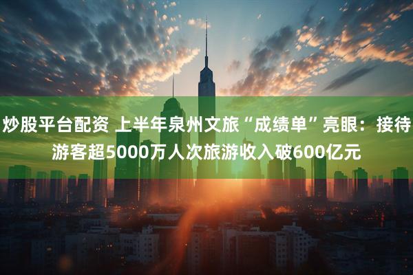 炒股平台配资 上半年泉州文旅“成绩单”亮眼：接待游客超5000万人次旅游收入破600亿元