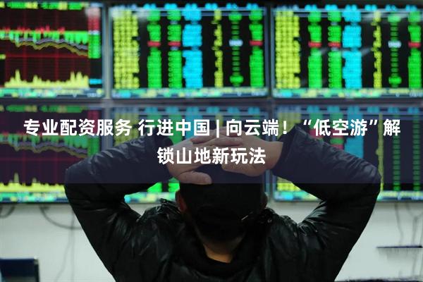 专业配资服务 行进中国 | 向云端！“低空游”解锁山地新玩法