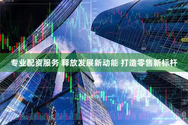 专业配资服务 释放发展新动能 打造零售新标杆