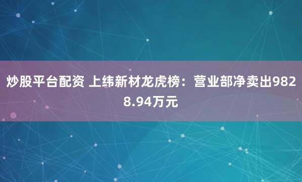 炒股平台配资 上纬新材龙虎榜：营业部净卖出9828.94万元