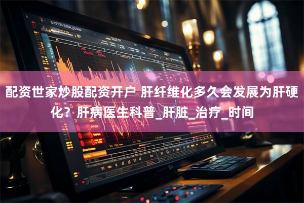 配资世家炒股配资开户 肝纤维化多久会发展为肝硬化？肝病医生科普_肝脏_治疗_时间