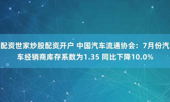 配资世家炒股配资开户 中国汽车流通协会：7月份汽车经销商库存系数为1.35 同比下降10.0%