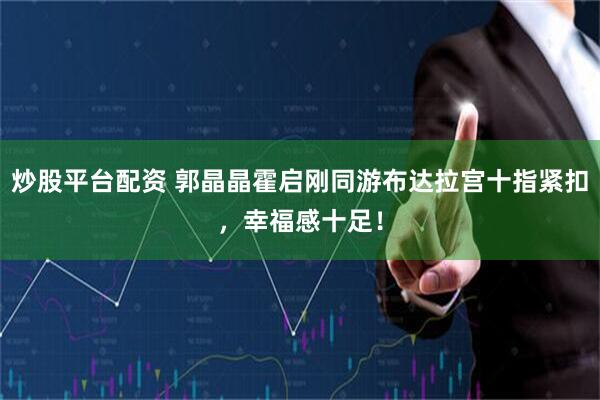 炒股平台配资 郭晶晶霍启刚同游布达拉宫十指紧扣，幸福感十足！