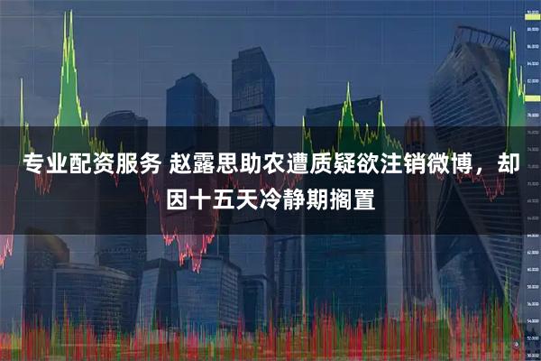 专业配资服务 赵露思助农遭质疑欲注销微博，却因十五天冷静期搁置
