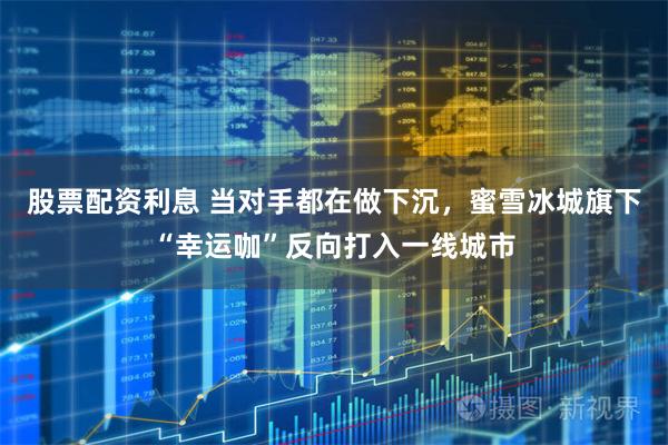 股票配资利息 当对手都在做下沉，蜜雪冰城旗下“幸运咖”反向打入一线城市