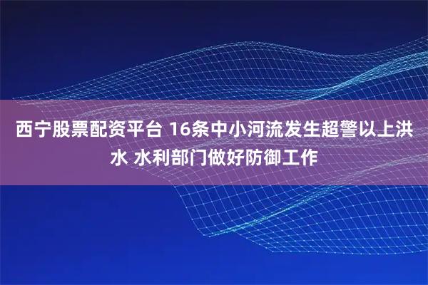 西宁股票配资平台 16条中小河流发生超警以上洪水 水利部门做好防御工作