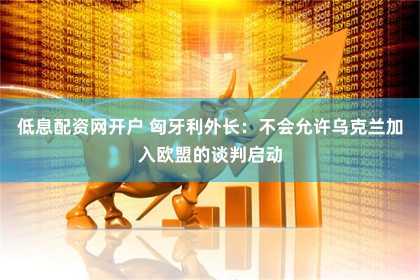 低息配资网开户 匈牙利外长：不会允许乌克兰加入欧盟的谈判启动