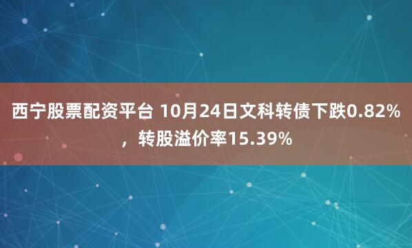 西宁股票配资平台 10月24日文科转债下跌0.82%，转股溢价率15.39%