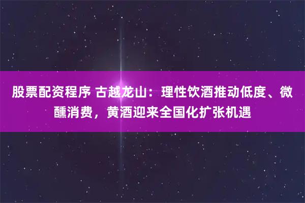 股票配资程序 古越龙山:理性饮酒推动低度、微醺消费,黄酒迎来全国化扩张机遇