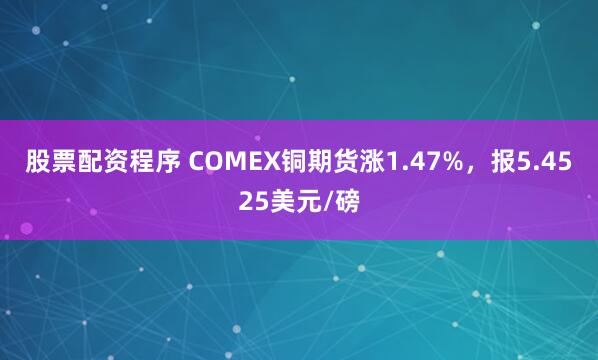 股票配资程序 COMEX铜期货涨1.47%，报5.4525美元/磅