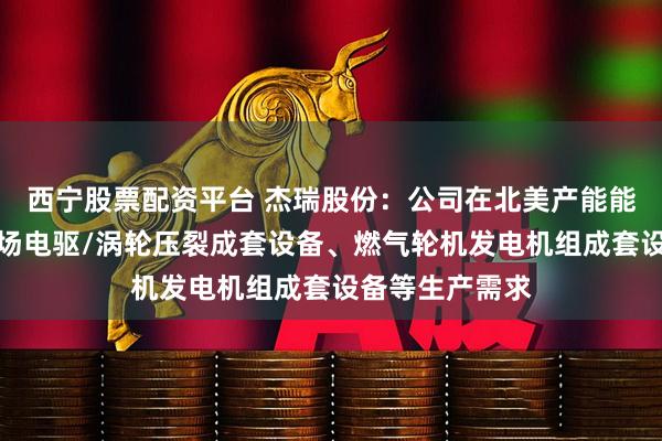 西宁股票配资平台 杰瑞股份：公司在北美产能能够满足北美市场电驱/涡轮压裂成套设备、燃气轮机发电机组成套设备等生产需求