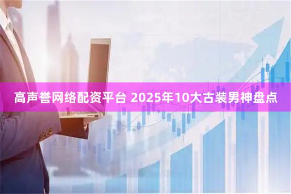 高声誉网络配资平台 2025年10大古装男神盘点