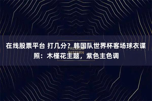 在线股票平台 打几分？韩国队世界杯客场球衣谍照：木槿花主题，紫色主色调