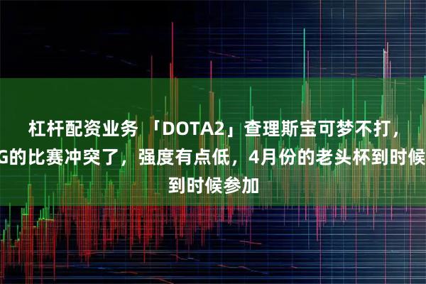 杠杆配资业务 「DOTA2」查理斯宝可梦不打，跟XG的比赛冲突了，强度有点低，4月份的老头杯到时候参加