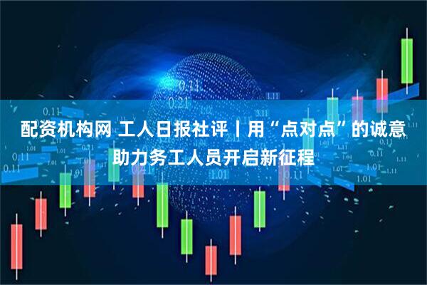 配资机构网 工人日报社评丨用“点对点”的诚意助力务工人员开启新征程