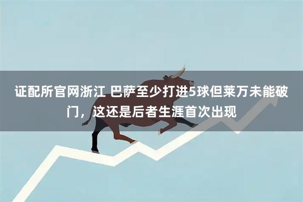 证配所官网浙江 巴萨至少打进5球但莱万未能破门，这还是后者生涯首次出现