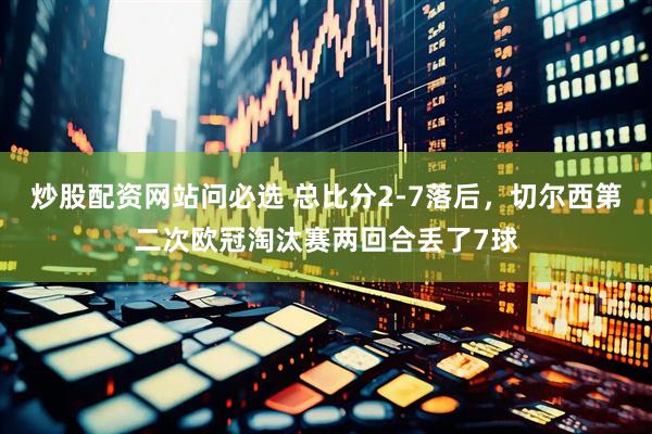 炒股配资网站问必选 总比分2-7落后，切尔西第二次欧冠淘汰赛两回合丢了7球