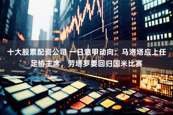 十大股票配资公司 一日意甲动向：马洛塔应上任足协主席，劳塔罗要回归国米比赛