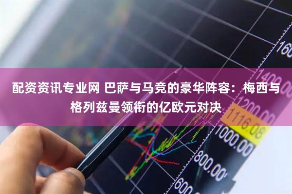 配资资讯专业网 巴萨与马竞的豪华阵容：梅西与格列兹曼领衔的亿欧元对决