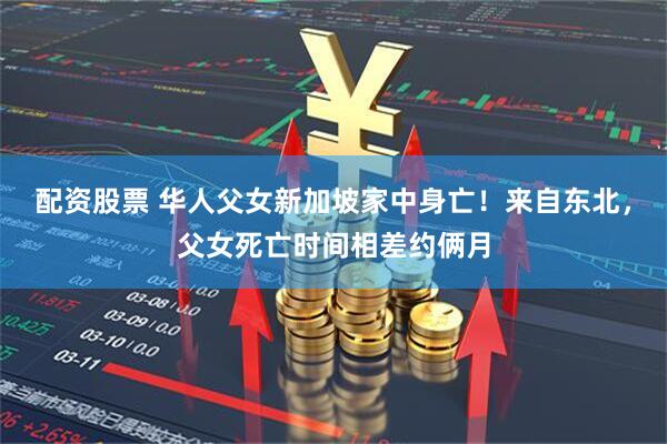 配资股票 华人父女新加坡家中身亡！来自东北，父女死亡时间相差约俩月